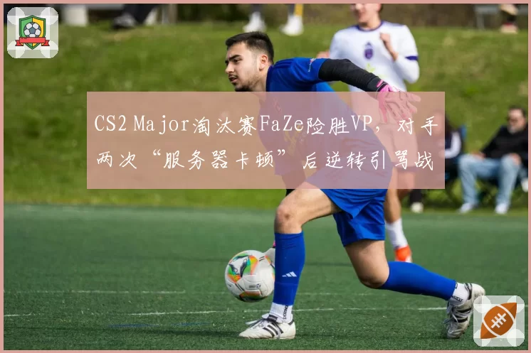 CS2 Major淘汰赛FaZe险胜VP，对手两次“服务器卡顿”后逆转引骂战