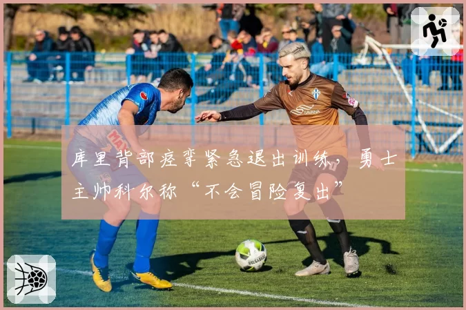 库里背部痉挛紧急退出训练,勇士主帅科尔称“不会冒险复出”