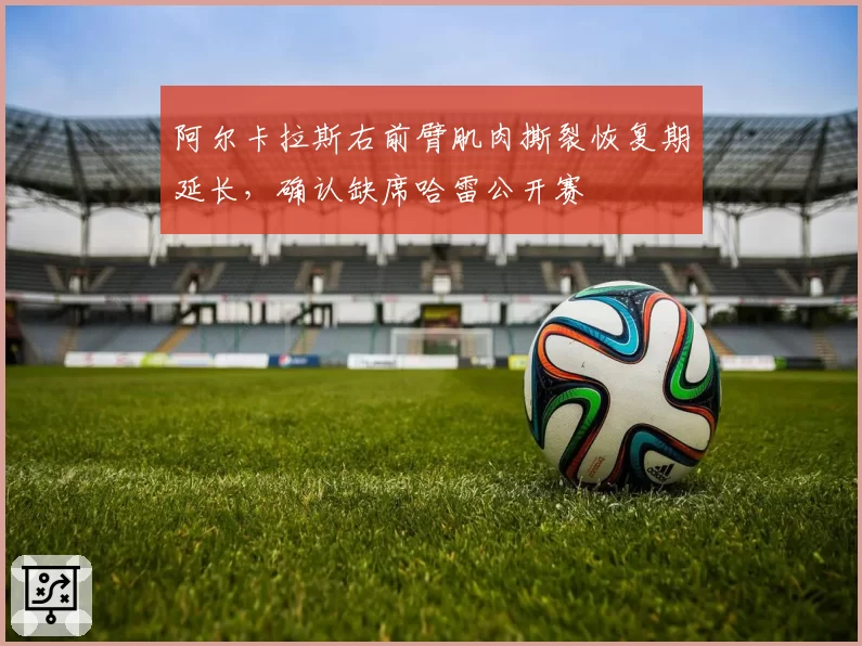 阿尔卡拉斯右前臂肌肉撕裂恢复期延长，确认缺席哈雷公开赛