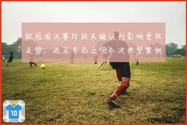 欧冠淘汰赛阶段关键误判影响晋级走势：近五年已出现八次典型案例