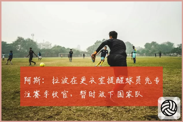 阿斯：拉波在更衣室提醒球员先专注赛季收官，暂时放下国家队