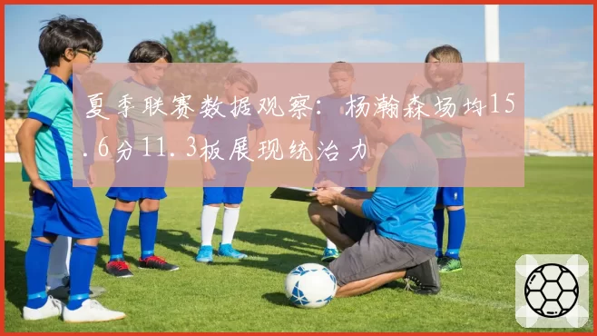 夏季联赛数据观察:杨瀚森场均15.6分11.3板展现统治力