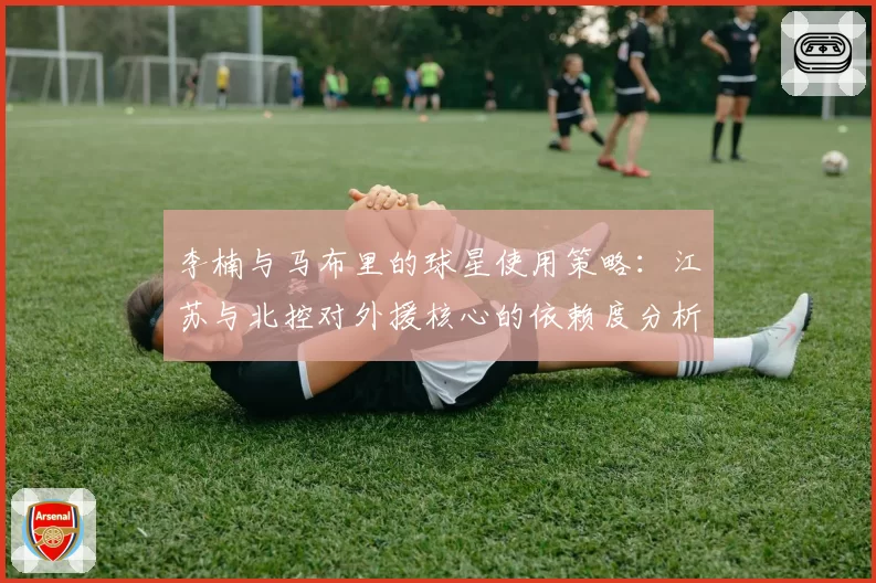 李楠与马布里的球星使用策略:江苏与北控对外援核心的依赖度分析