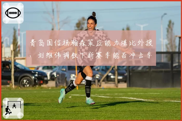 青岛国信杨瀚森策应能力堪比外援,刘维伟调教下新赛季能否冲击季后赛八强