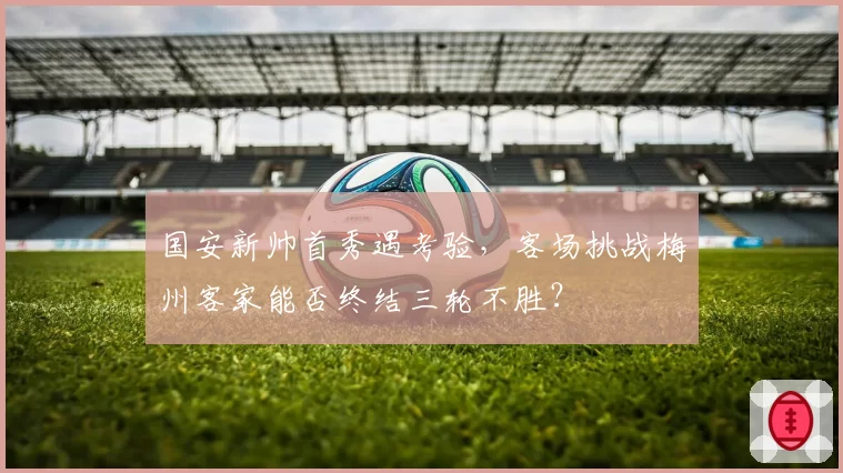 国安新帅首秀遇考验，客场挑战梅州客家能否终结三轮不胜？