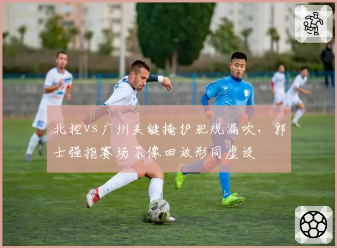 北控vs广州关键掩护犯规漏吹,郭士强指赛场录像回放形同虚设