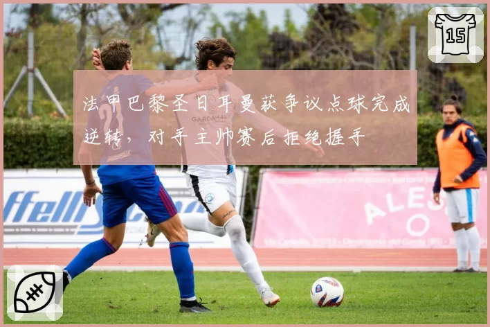 法甲巴黎圣日耳曼获争议点球完成逆转，对手主帅赛后拒绝握手