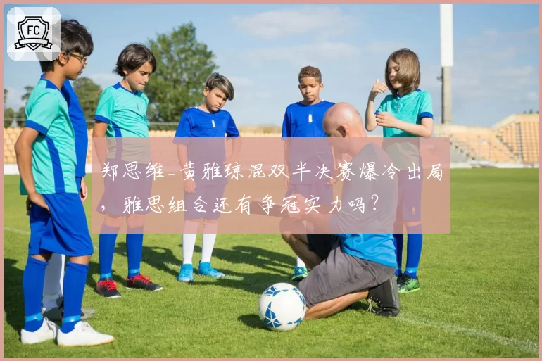 郑思维_黄雅琼混双半决赛爆冷出局，雅思组合还有争冠实力吗？