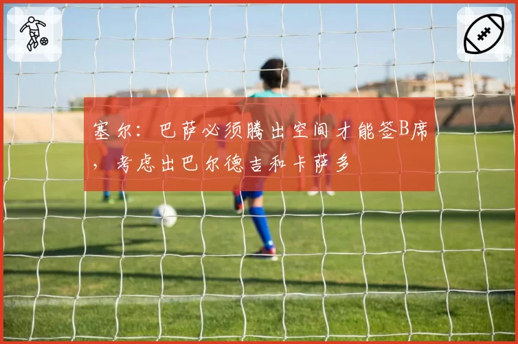 塞尔：巴萨必须腾出空间才能签B席，考虑出巴尔德吉和卡萨多