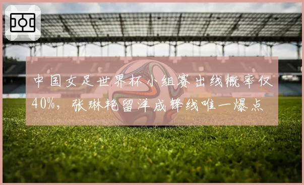 中国女足世界杯小组赛出线概率仅40%，张琳艳留洋成锋线唯一爆点