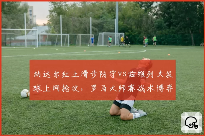 纳达尔红土滑步防守vs兹维列夫发球上网抢攻,罗马大师赛战术博弈