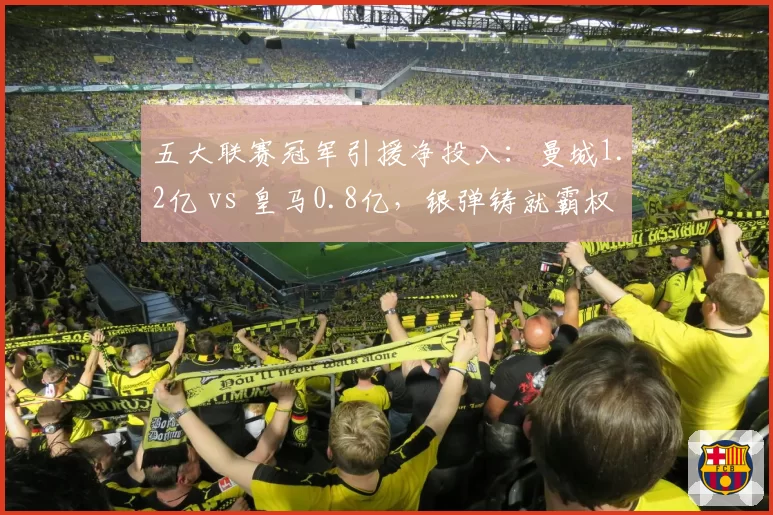 五大联赛冠军引援净投入：曼城1.2亿 vs 皇马0.8亿，银弹铸就霸权
