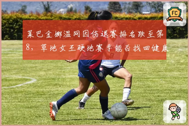 莱巴金娜温网因伤退赛排名跌至第8，草地女王硬地赛季能否找回健康