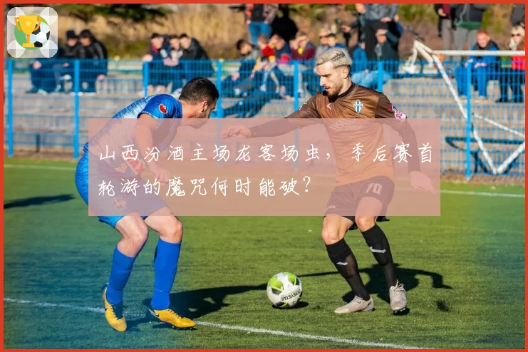 山西汾酒主场龙客场虫，季后赛首轮游的魔咒何时能破？