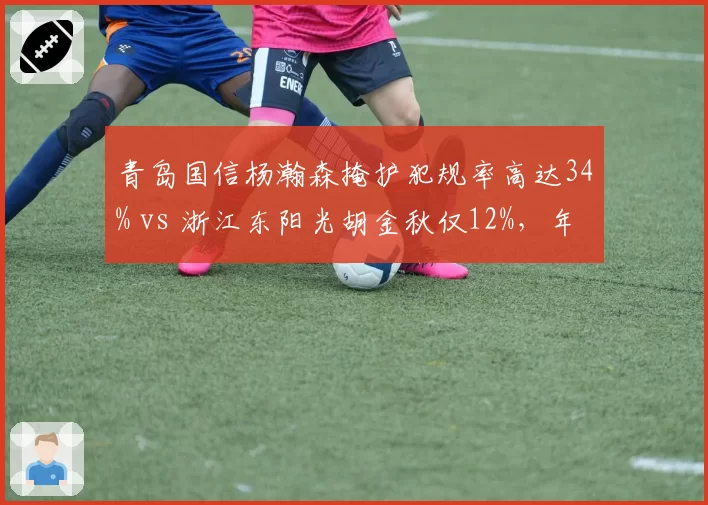 青岛国信杨瀚森掩护犯规率高达34% vs 浙江东阳光胡金秋仅12%，年轻内线技术细节差距明显