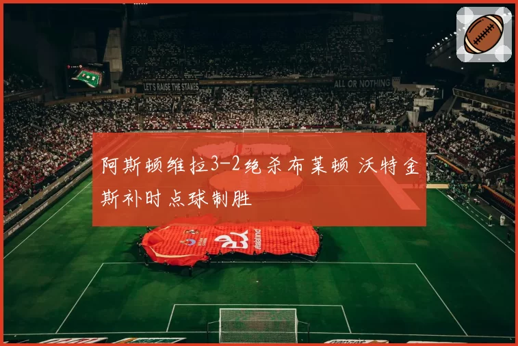 阿斯顿维拉3-2绝杀布莱顿 沃特金斯补时点球制胜