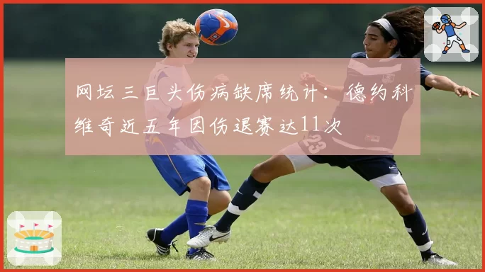 网坛三巨头伤病缺席统计：德约科维奇近五年因伤退赛达11次
