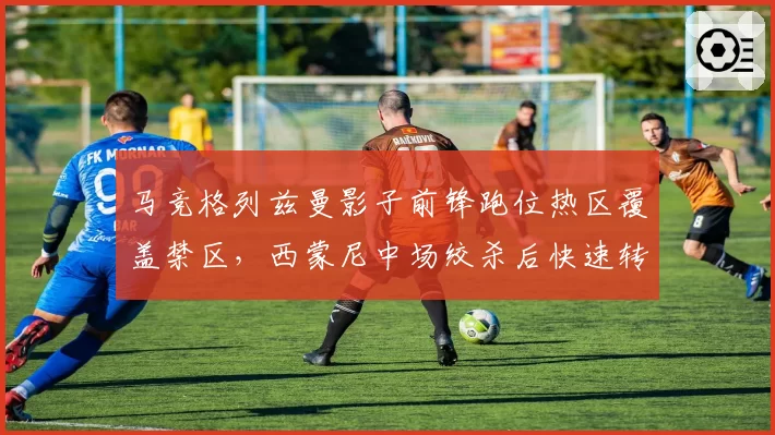 马竞格列兹曼影子前锋跑位热区覆盖禁区,西蒙尼中场绞杀后快速转换效率提升