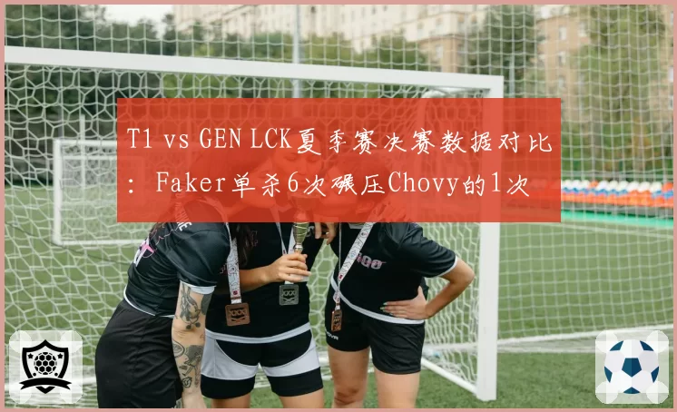 T1 vs GEN LCK夏季赛决赛数据对比：Faker单杀6次碾压Chovy的1次