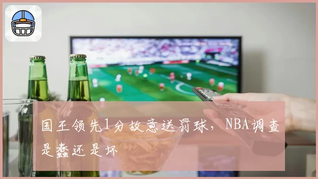 国王领先1分故意送罚球,NBA调查是蠢还是坏