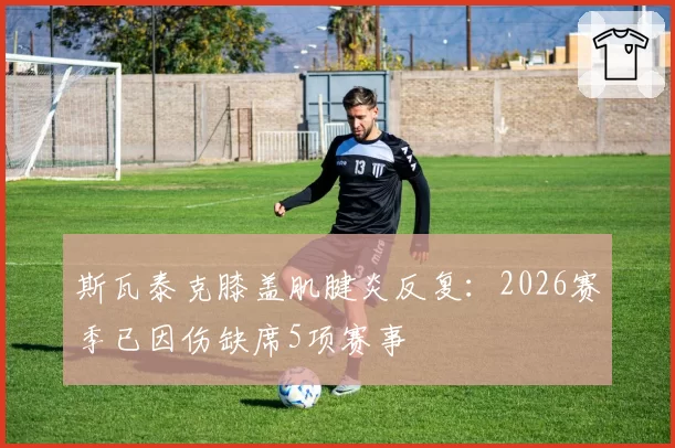 斯瓦泰克膝盖肌腱炎反复：2026赛季已因伤缺席5项赛事