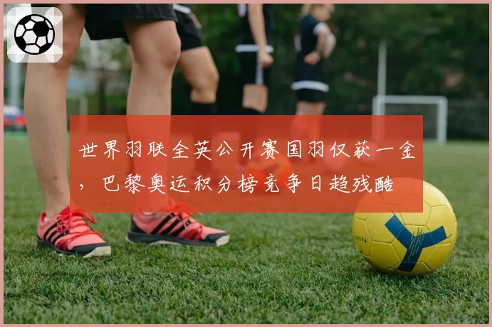 世界羽联全英公开赛国羽仅获一金,巴黎奥运积分榜竞争日趋残酷