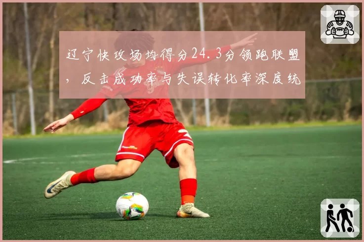 辽宁快攻场均得分24.3分领跑联盟，反击成功率与失误转化率深度统计