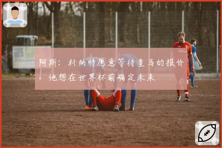 阿斯：科纳特愿意等待皇马的报价，他想在世界杯前确定未来