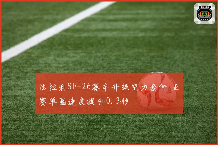 法拉利SF-26赛车升级空力套件 正赛单圈速度提升0.3秒