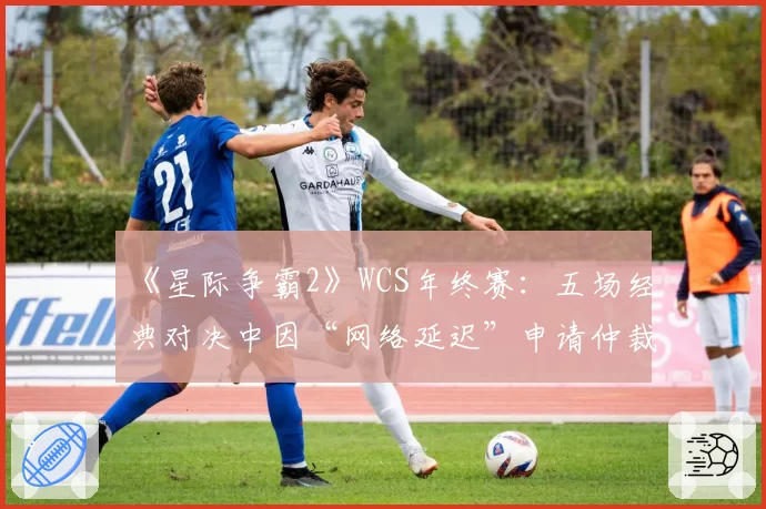 《星际争霸2》WCS年终赛：五场经典对决中因“网络延迟”申请仲裁的时效分析