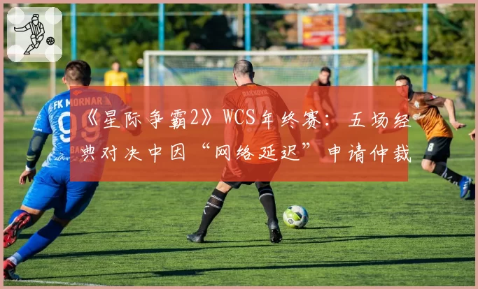 《星际争霸2》WCS年终赛：五场经典对决中因“网络延迟”申请仲裁的时效分析