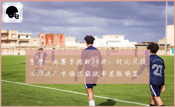 李源一本赛季抢断56次，对比买提江38次，中场拦截效率差距明显