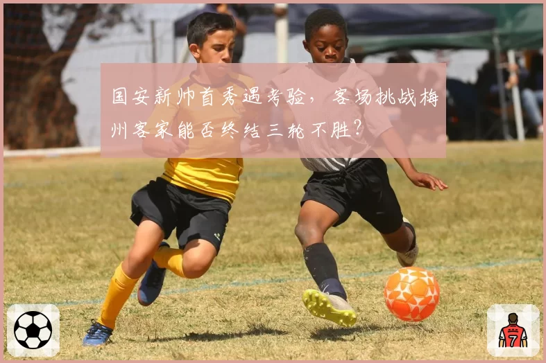 国安新帅首秀遇考验，客场挑战梅州客家能否终结三轮不胜？