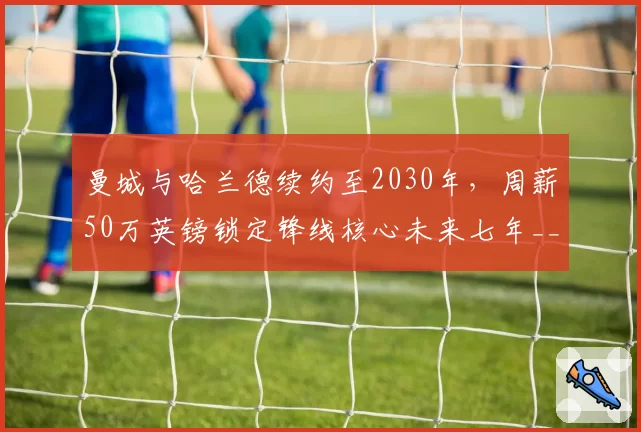 曼城与哈兰德续约至2030年，周薪50万英镑锁定锋线核心未来七年__br_