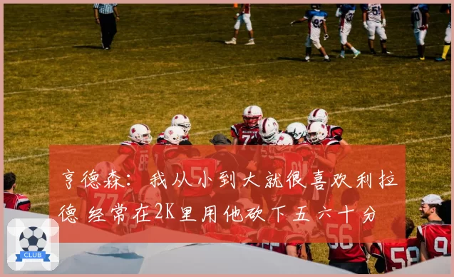 亨德森：我从小到大就很喜欢利拉德 经常在2K里用他砍下五六十分