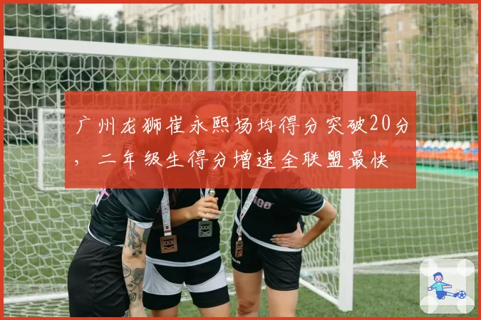 广州龙狮崔永熙场均得分突破20分，二年级生得分增速全联盟最快