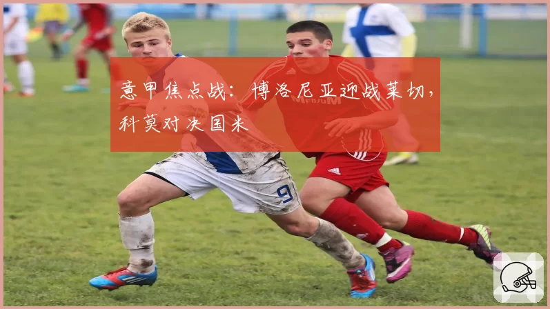 意甲焦点战:博洛尼亚迎战莱切,科莫对决国米