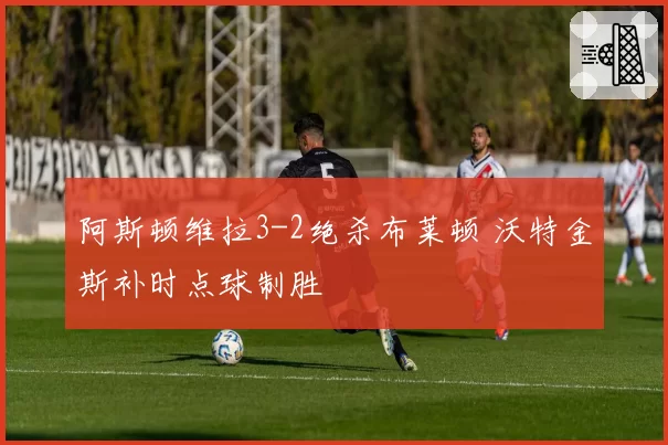 阿斯顿维拉3-2绝杀布莱顿 沃特金斯补时点球制胜