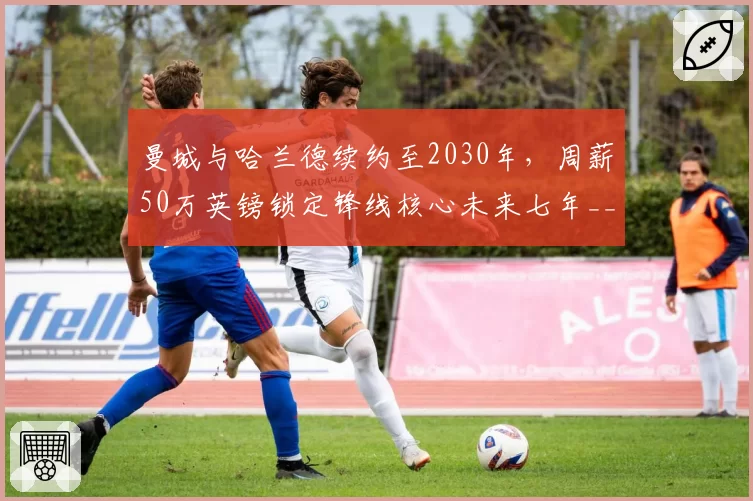 曼城与哈兰德续约至2030年，周薪50万英镑锁定锋线核心未来七年__br_