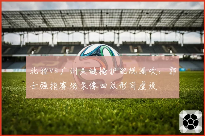 北控vs广州关键掩护犯规漏吹,郭士强指赛场录像回放形同虚设