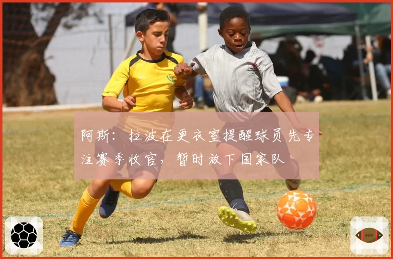 阿斯：拉波在更衣室提醒球员先专注赛季收官，暂时放下国家队