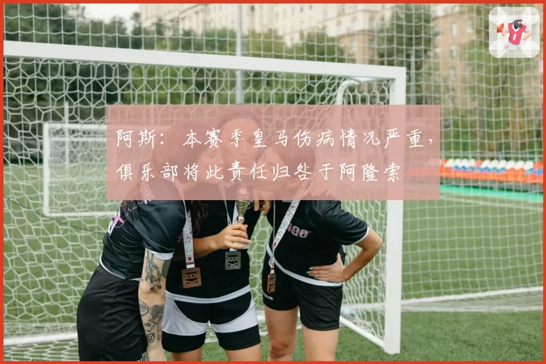 阿斯：本赛季皇马伤病情况严重，俱乐部将此责任归咎于阿隆索