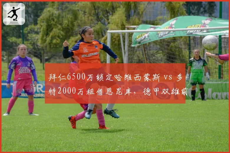 拜仁6500万锁定哈维西蒙斯 vs 多特2000万租借恩昆库,德甲双雄前腰补强贫富悬殊