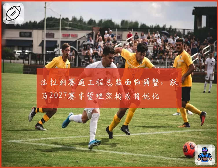 法拉利赛道工程总监面临调整，跃马2027赛季管理架构或将优化