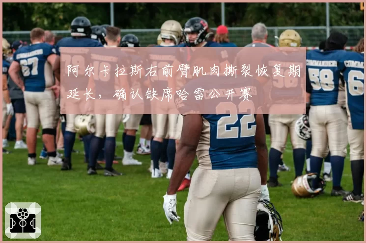阿尔卡拉斯右前臂肌肉撕裂恢复期延长，确认缺席哈雷公开赛