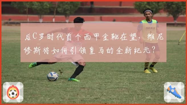 后C罗时代首个西甲金靴在望，维尼修斯将如何引领皇马的全新纪元？