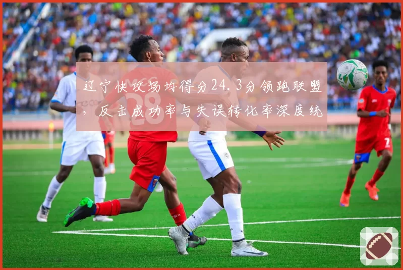 辽宁快攻场均得分24.3分领跑联盟，反击成功率与失误转化率深度统计