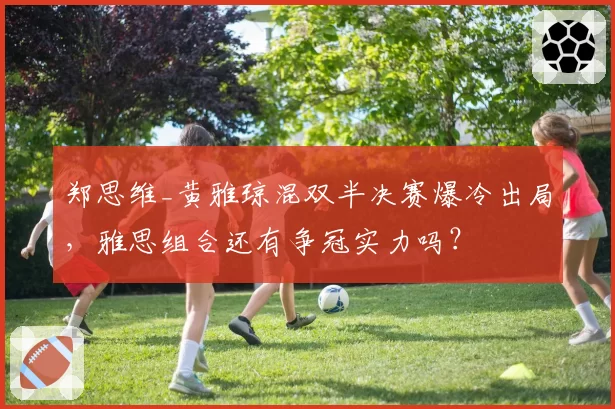 郑思维_黄雅琼混双半决赛爆冷出局，雅思组合还有争冠实力吗？
