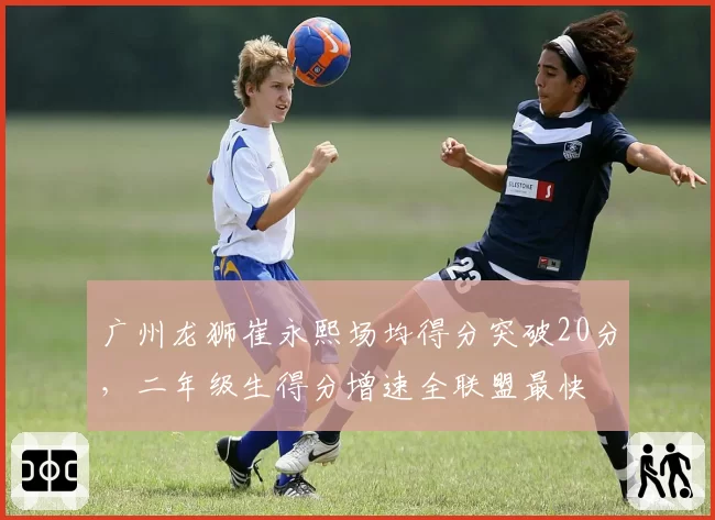 广州龙狮崔永熙场均得分突破20分，二年级生得分增速全联盟最快