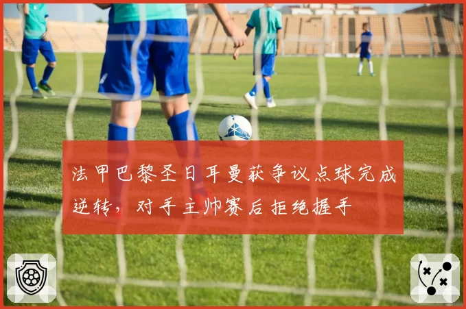 法甲巴黎圣日耳曼获争议点球完成逆转，对手主帅赛后拒绝握手